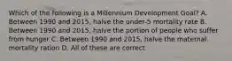 Which of the following is a Millennium Development Goal? A. Between 1990 and 2015, halve the under-5 mortality rate B. Between 1990 and 2015, halve the portion of people who suffer from hunger C. Between 1990 and 2015, halve the maternal mortality ration D. All of these are correct