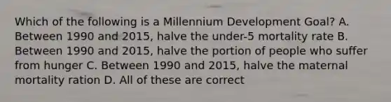 Which of the following is a Millennium Development Goal? A. Between 1990 and 2015, halve the under-5 mortality rate B. Between 1990 and 2015, halve the portion of people who suffer from hunger C. Between 1990 and 2015, halve the maternal mortality ration D. All of these are correct