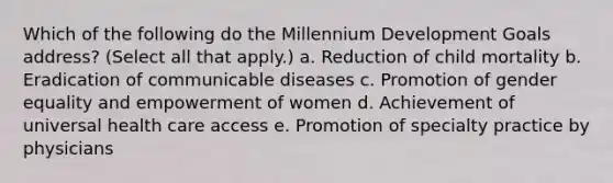 Which of the following do the Millennium Development Goals address? (Select all that apply.) a. Reduction of child mortality b. Eradication of communicable diseases c. Promotion of gender equality and empowerment of women d. Achievement of universal health care access e. Promotion of specialty practice by physicians