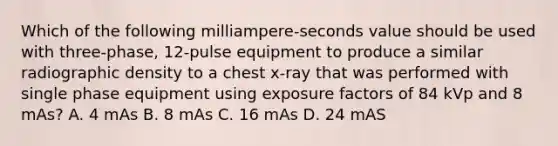 Which of the following milliampere-seconds value should be used with three-phase, 12-pulse equipment to produce a similar radiographic density to a chest x-ray that was performed with single phase equipment using exposure factors of 84 kVp and 8 mAs? A. 4 mAs B. 8 mAs C. 16 mAs D. 24 mAS