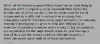 Which of the following would Milton Friedman be most likely to disagree with? ○ Imposing social responsibilities harms the foundations of a free society ○ Tax proceeds used for social improvements is different in nature than proceeds from companies used for the same social improvements ○ A company executive decreasing the price to help with inflation is an example of spending someone else's money ○ Big corporations are responsible for the large wealth disparity, and managers should thus use the excess profits to mediate disparity ○ Friedman would agree with all of these statements