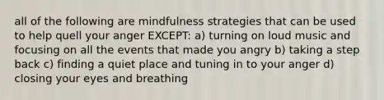 all of the following are mindfulness strategies that can be used to help quell your anger EXCEPT: a) turning on loud music and focusing on all the events that made you angry b) taking a step back c) finding a quiet place and tuning in to your anger d) closing your eyes and breathing