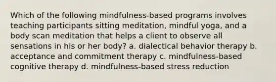 Which of the following mindfulness-based programs involves teaching participants sitting meditation, mindful yoga, and a body scan meditation that helps a client to observe all sensations in his or her body? a. dialectical behavior therapy b. acceptance and commitment therapy c. mindfulness-based cognitive therapy d. mindfulness-based stress reduction