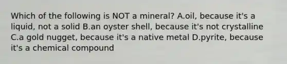 Which of the following is NOT a mineral? A.oil, because it's a liquid, not a solid B.an oyster shell, because it's not crystalline C.a gold nugget, because it's a native metal D.pyrite, because it's a chemical compound