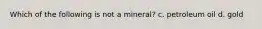 Which of the following is not a mineral? c. petroleum oil d. gold