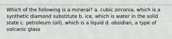 Which of the following is a mineral? a. cubic zirconia, which is a synthetic diamond substitute b. ice, which is water in the solid state c. petroleum (oil), which is a liquid d. obsidian, a type of volcanic glass