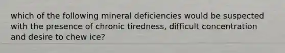 which of the following mineral deficiencies would be suspected with the presence of chronic tiredness, difficult concentration and desire to chew ice?