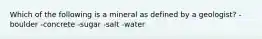 Which of the following is a mineral as defined by a geologist? -boulder -concrete -sugar -salt -water