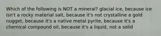 Which of the following is NOT a mineral? glacial ice, because ice isn't a rocky material salt, because it's not crystalline a gold nugget, because it's a native metal pyrite, because it's a chemical compound oil, because it's a liquid, not a solid