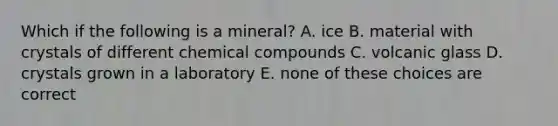 Which if the following is a mineral? A. ice B. material with crystals of different chemical compounds C. volcanic glass D. crystals grown in a laboratory E. none of these choices are correct