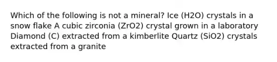 Which of the following is not a mineral? Ice (H2O) crystals in a snow flake A cubic zirconia (ZrO2) crystal grown in a laboratory Diamond (C) extracted from a kimberlite Quartz (SiO2) crystals extracted from a granite