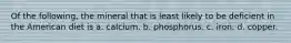 Of the following, the mineral that is least likely to be deficient in the American diet is a. calcium. b. phosphorus. c. iron. d. copper.