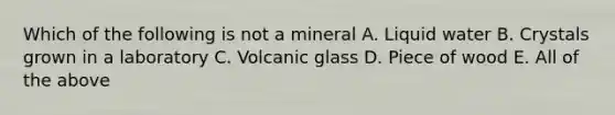 Which of the following is not a mineral A. Liquid water B. Crystals grown in a laboratory C. Volcanic glass D. Piece of wood E. All of the above