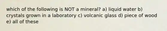 which of the following is NOT a mineral? a) liquid water b) crystals grown in a laboratory c) volcanic glass d) piece of wood e) all of these