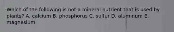 Which of the following is not a mineral nutrient that is used by plants? A. calcium B. phosphorus C. sulfur D. aluminum E. magnesium