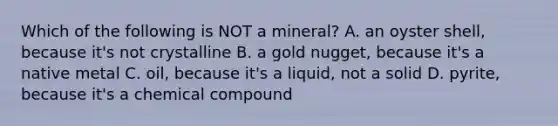 Which of the following is NOT a mineral? A. an oyster shell, because it's not crystalline B. a gold nugget, because it's a native metal C. oil, because it's a liquid, not a solid D. pyrite, because it's a chemical compound