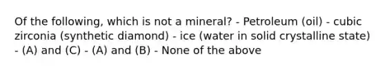 Of the following, which is not a mineral? - Petroleum (oil) - cubic zirconia (synthetic diamond) - ice (water in solid crystalline state) - (A) and (C) - (A) and (B) - None of the above