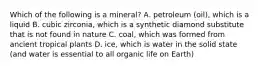 Which of the following is a mineral? A. petroleum (oil), which is a liquid B. cubic zirconia, which is a synthetic diamond substitute that is not found in nature C. coal, which was formed from ancient tropical plants D. ice, which is water in the solid state (and water is essential to all organic life on Earth)