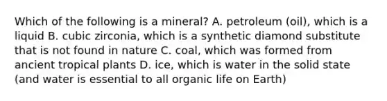 Which of the following is a mineral? A. petroleum (oil), which is a liquid B. cubic zirconia, which is a synthetic diamond substitute that is not found in nature C. coal, which was formed from ancient tropical plants D. ice, which is water in the solid state (and water is essential to all organic life on Earth)