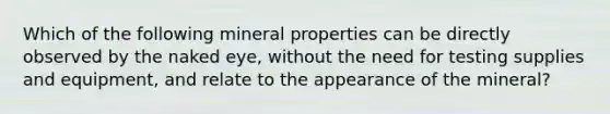 Which of the following mineral properties can be directly observed by the naked eye, without the need for testing supplies and equipment, and relate to the appearance of the mineral?