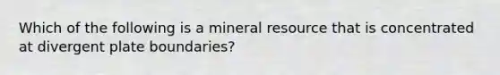 Which of the following is a mineral resource that is concentrated at divergent plate boundaries?