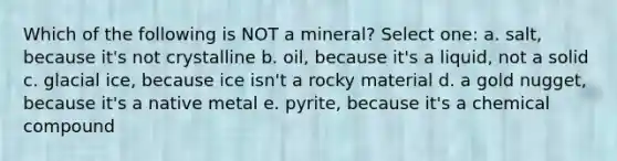 Which of the following is NOT a mineral? Select one: a. salt, because it's not crystalline b. oil, because it's a liquid, not a solid c. glacial ice, because ice isn't a rocky material d. a gold nugget, because it's a native metal e. pyrite, because it's a chemical compound