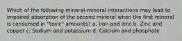 Which of the following mineral-mineral interactions may lead to impaired absorption of the second mineral when the first mineral is consumed in "toxic" amounts? a. Iron and zinc b. Zinc and copper c. Sodium and potassium d. Calcium and phosphate