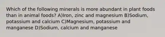 Which of the following minerals is more abundant in plant foods than in animal foods? A)Iron, zinc and magnesium B)Sodium, potassium and calcium C)Magnesium, potassium and manganese D)Sodium, calcium and manganese