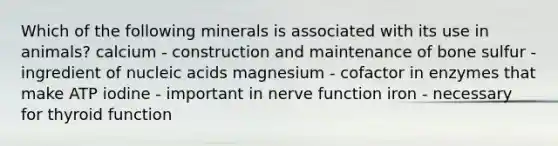 Which of the following minerals is associated with its use in animals? calcium - construction and maintenance of bone sulfur - ingredient of nucleic acids magnesium - cofactor in enzymes that make ATP iodine - important in nerve function iron - necessary for thyroid function