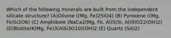 Which of the following minerals are built from the independent silicate structure? (A)Olivine ((Mg, Fe)2SiO4) (B) Pyroxene ((Mg, Fe)Si2O6) (C) Amphibole (NaCa2(Mg, Fe, Al)5(Si, Al)9)O22(OH)2) (D)Biotite(K(Mg, Fe)3(AlSi3O10)(OH)2 (E) Quartz (SiO2)