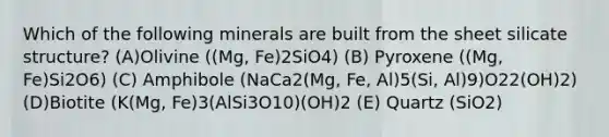 Which of the following minerals are built from the sheet silicate structure? (A)Olivine ((Mg, Fe)2SiO4) (B) Pyroxene ((Mg, Fe)Si2O6) (C) Amphibole (NaCa2(Mg, Fe, Al)5(Si, Al)9)O22(OH)2) (D)Biotite (K(Mg, Fe)3(AlSi3O10)(OH)2 (E) Quartz (SiO2)