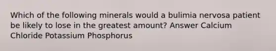 Which of the following minerals would a bulimia nervosa patient be likely to lose in the greatest amount? Answer Calcium Chloride Potassium Phosphorus