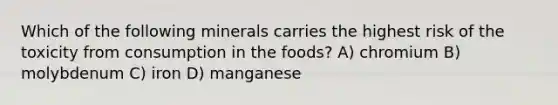 Which of the following minerals carries the highest risk of the toxicity from consumption in the foods? A) chromium B) molybdenum C) iron D) manganese