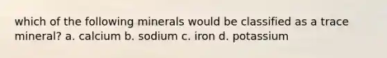 which of the following minerals would be classified as a trace mineral? a. calcium b. sodium c. iron d. potassium