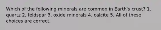 Which of the following minerals are common in Earth's crust? 1. quartz 2. feldspar 3. oxide minerals 4. calcite 5. All of these choices are correct.