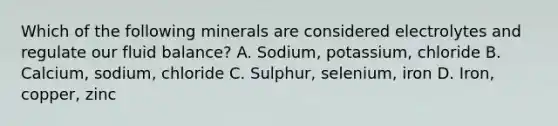 Which of the following minerals are considered electrolytes and regulate our fluid balance? A. Sodium, potassium, chloride B. Calcium, sodium, chloride C. Sulphur, selenium, iron D. Iron, copper, zinc