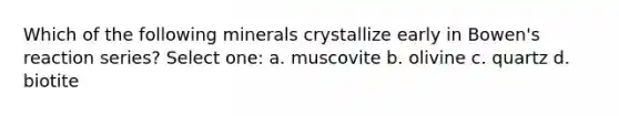 Which of the following minerals crystallize early in Bowen's reaction series? Select one: a. muscovite b. olivine c. quartz d. biotite