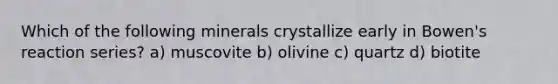 Which of the following minerals crystallize early in Bowen's reaction series? a) muscovite b) olivine c) quartz d) biotite