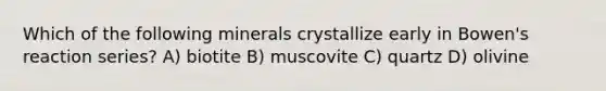 Which of the following minerals crystallize early in Bowen's reaction series? A) biotite B) muscovite C) quartz D) olivine