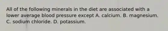 All of the following minerals in the diet are associated with a lower average <a href='https://www.questionai.com/knowledge/kD0HacyPBr-blood-pressure' class='anchor-knowledge'>blood pressure</a> except A. calcium. B. magnesium. C. sodium chloride. D. potassium.