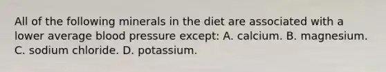 All of the following minerals in the diet are associated with a lower average <a href='https://www.questionai.com/knowledge/kD0HacyPBr-blood-pressure' class='anchor-knowledge'>blood pressure</a> except: A. calcium. B. magnesium. C. sodium chloride. D. potassium.