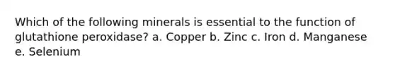 Which of the following minerals is essential to the function of glutathione peroxidase? a. Copper b. Zinc c. Iron d. Manganese e. Selenium