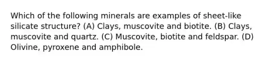 Which of the following minerals are examples of sheet-like silicate structure? (A) Clays, muscovite and biotite. (B) Clays, muscovite and quartz. (C) Muscovite, biotite and feldspar. (D) Olivine, pyroxene and amphibole.