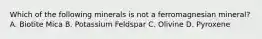 Which of the following minerals is not a ferromagnesian mineral? A. Biotite Mica B. Potassium Feldspar C. Olivine D. Pyroxene