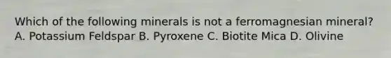 Which of the following minerals is not a ferromagnesian mineral? A. Potassium Feldspar B. Pyroxene C. Biotite Mica D. Olivine