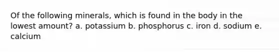 Of the following minerals, which is found in the body in the lowest amount? a. potassium b. phosphorus c. iron d. sodium e. calcium