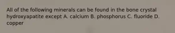 All of the following minerals can be found in the bone crystal hydroxyapatite except A. calcium B. phosphorus C. fluoride D. copper