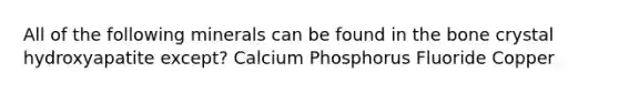 All of the following minerals can be found in the bone crystal hydroxyapatite except? Calcium Phosphorus Fluoride Copper