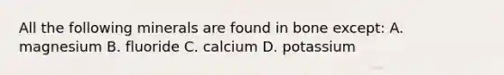 All the following minerals are found in bone except: A. magnesium B. fluoride C. calcium D. potassium