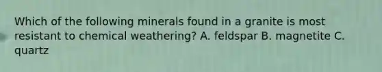 Which of the following minerals found in a granite is most resistant to chemical weathering? A. feldspar B. magnetite C. quartz